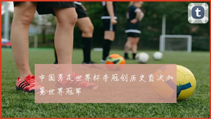 中国男足世界杯夺冠创历史首次加冕世界冠军