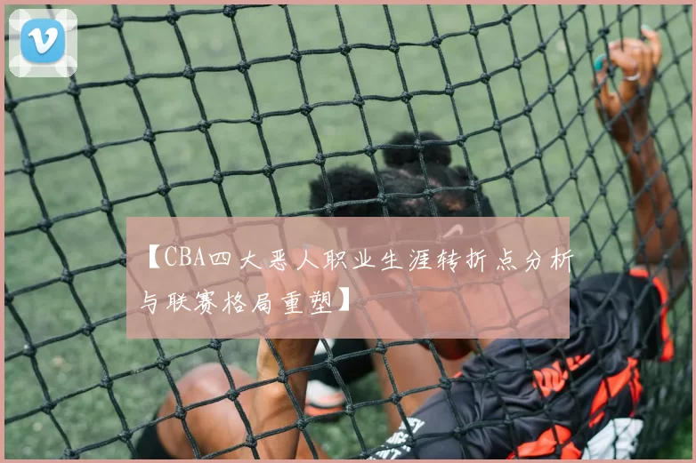 【CBA四大恶人职业生涯转折点分析与联赛格局重塑】