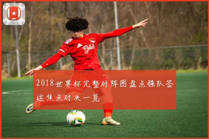 2018世界杯完整对阵图盘点强队签运焦点对决一览