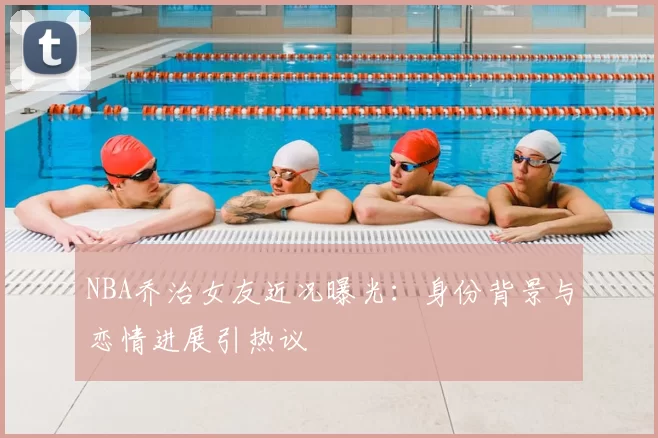 NBA乔治女友近况曝光：身份背景与恋情进展引热议