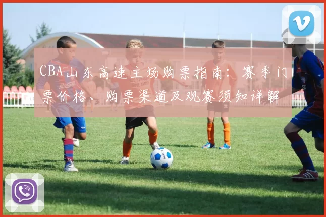 CBA山东高速主场购票指南：赛季门票价格、购票渠道及观赛须知详解