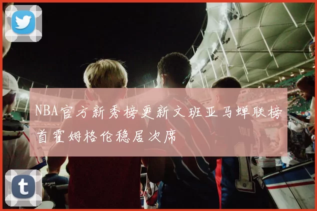 NBA官方新秀榜更新文班亚马蝉联榜首霍姆格伦稳居次席