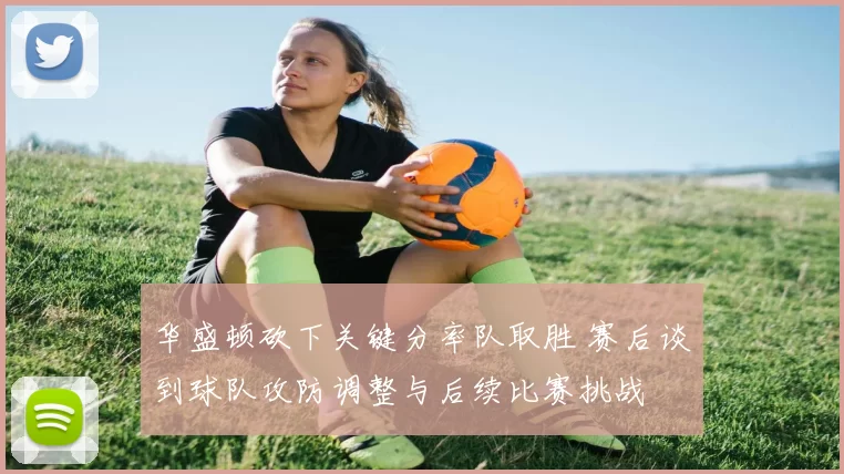 华盛顿砍下关键分率队取胜 赛后谈到球队攻防调整与后续比赛挑战