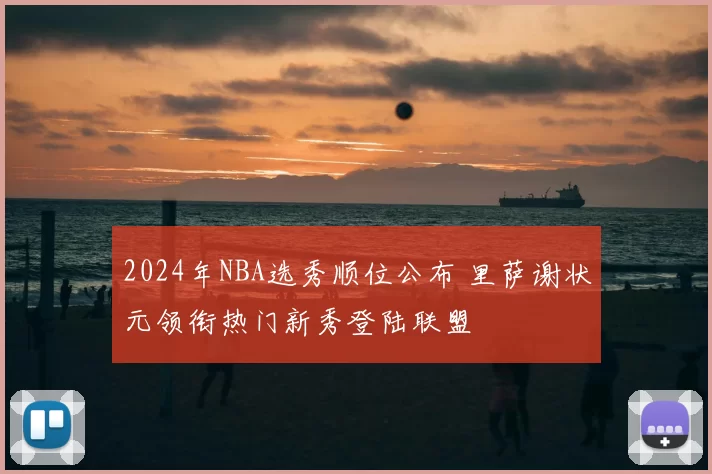 2024年NBA选秀顺位公布 里萨谢状元领衔热门新秀登陆联盟