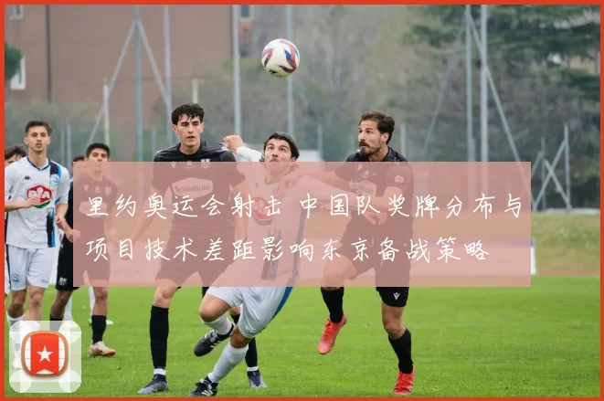 里约奥运会射击 中国队奖牌分布与项目技术差距影响东京备战策略