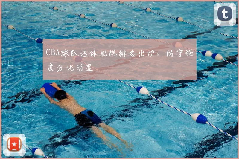 CBA球队违体犯规排名出炉,防守强度分化明显