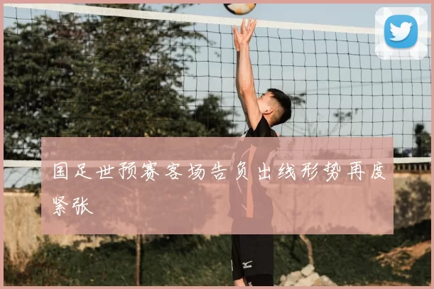 国足世预赛客场告负出线形势再度紧张