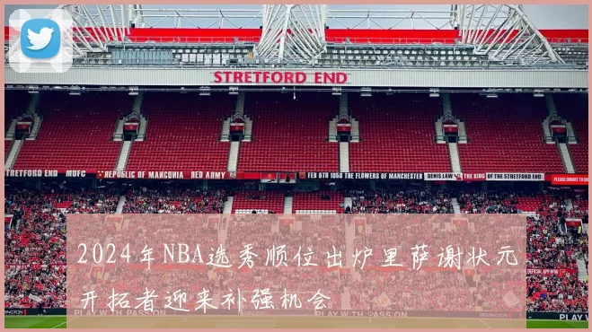 2024年NBA选秀顺位出炉里萨谢状元开拓者迎来补强机会