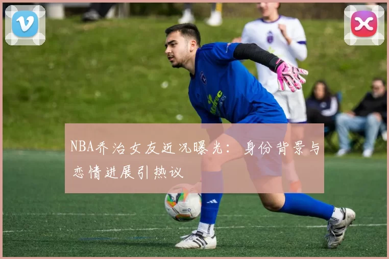 NBA乔治女友近况曝光：身份背景与恋情进展引热议