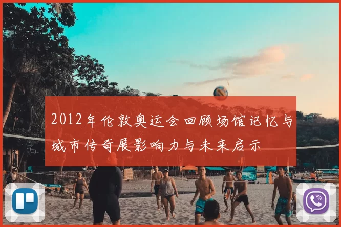 2012年伦敦奥运会回顾场馆记忆与城市传奇展影响力与未来启示
