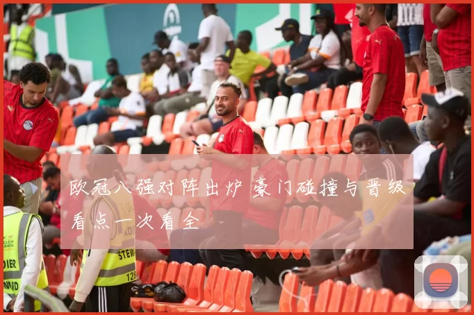 欧冠八强对阵出炉 豪门碰撞与晋级看点一次看全