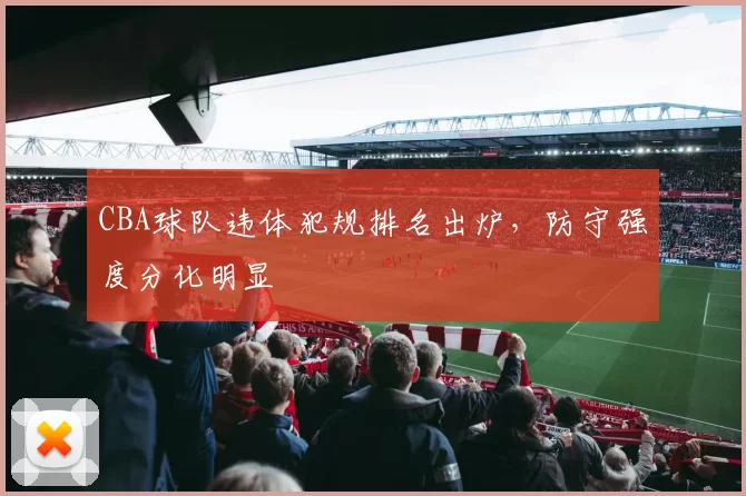 CBA球队违体犯规排名出炉，防守强度分化明显