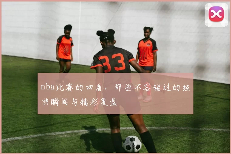 nba比赛的回看，那些不容错过的经典瞬间与精彩复盘