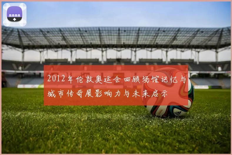 2012年伦敦奥运会回顾场馆记忆与城市传奇展影响力与未来启示