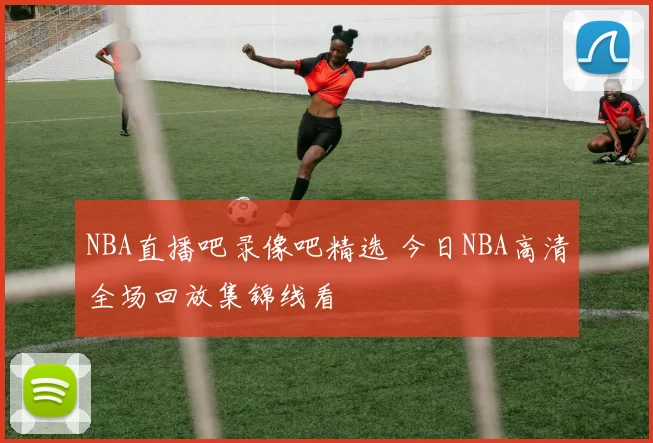 NBA直播吧录像吧精选 今日NBA高清全场回放集锦线看