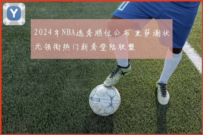 2024年NBA选秀顺位公布 里萨谢状元领衔热门新秀登陆联盟