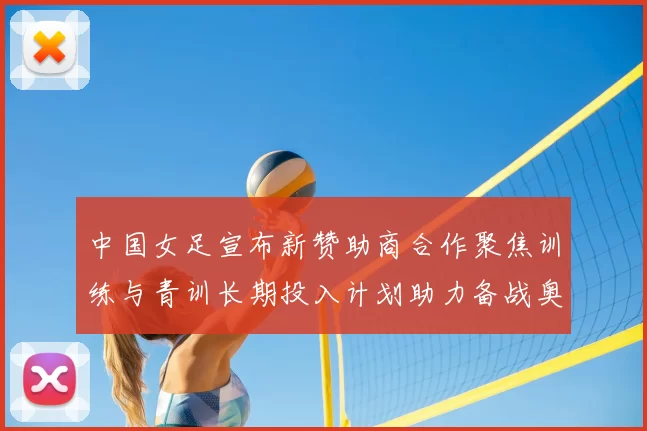 中国女足宣布新赞助商合作聚焦训练与青训长期投入计划助力备战奥运目标