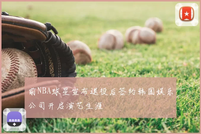 前NBA球星宣布退役后签约韩国娱乐公司开启演艺生涯