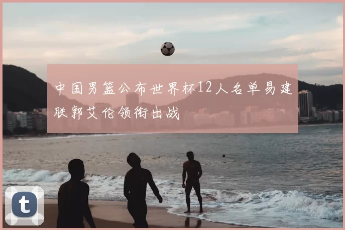 中国男篮公布世界杯12人名单易建联郭艾伦领衔出战