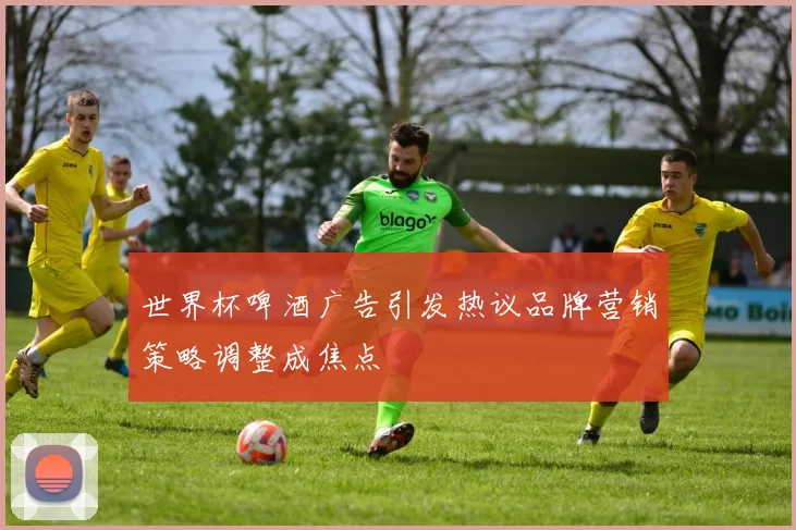 世界杯啤酒广告引发热议品牌营销策略调整成焦点