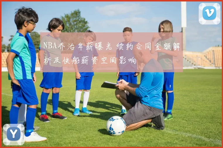 NBA乔治年薪曝光 续约合同金额解析及快船薪资空间影响