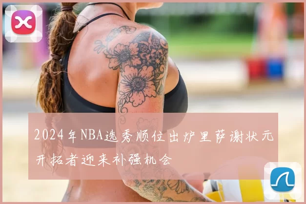 2024年NBA选秀顺位出炉里萨谢状元开拓者迎来补强机会