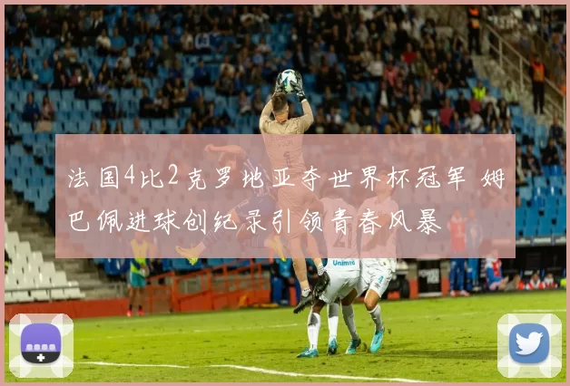 法国4比2克罗地亚夺世界杯冠军 姆巴佩进球创纪录引领青春风暴