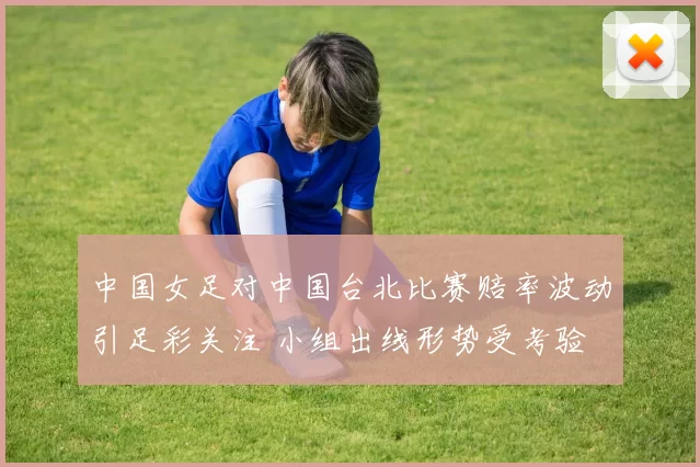 中国女足对中国台北比赛赔率波动引足彩关注 小组出线形势受考验
