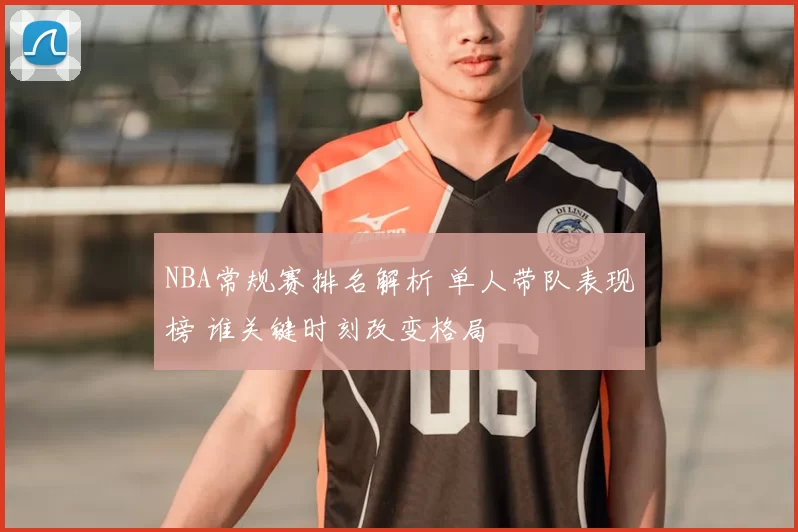 NBA常规赛排名解析 单人带队表现榜 谁关键时刻改变格局