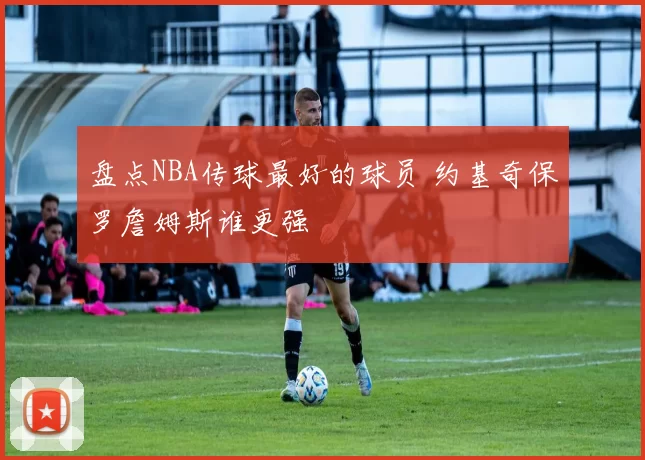 盘点NBA传球最好的球员 约基奇保罗詹姆斯谁更强