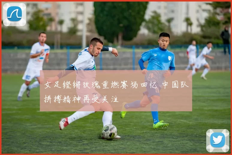 女足铿锵玫瑰重燃赛场回忆 中国队拼搏精神再受关注