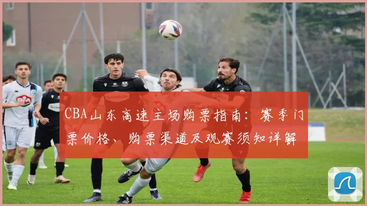 CBA山东高速主场购票指南：赛季门票价格、购票渠道及观赛须知详解