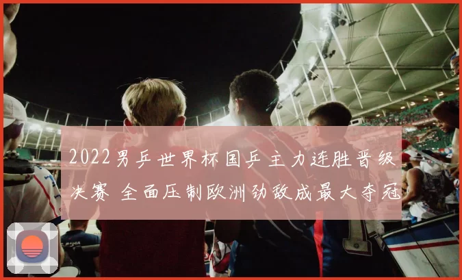 2022男乒世界杯国乒主力连胜晋级决赛 全面压制欧洲劲敌成最大夺冠热门