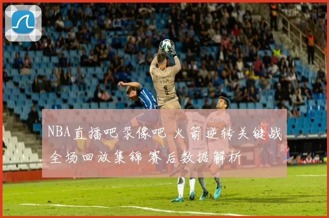 NBA直播吧录像吧 火箭逆转关键战全场回放集锦 赛后数据解析