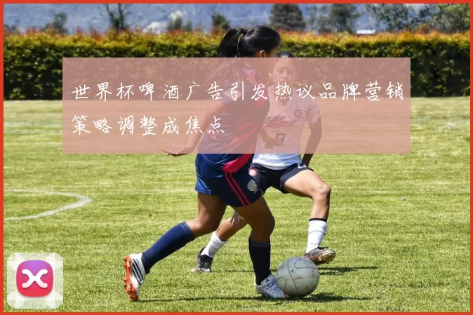 世界杯啤酒广告引发热议品牌营销策略调整成焦点