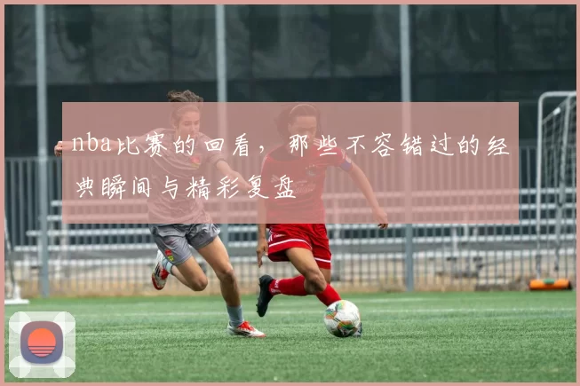 nba比赛的回看，那些不容错过的经典瞬间与精彩复盘