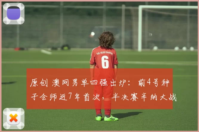 原创 澳网男单四强出炉：前4号种子会师近7年首次，半决赛辛纳大战德约
