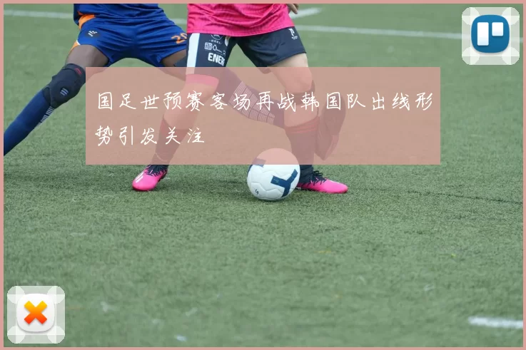 国足世预赛客场再战韩国队出线形势引发关注