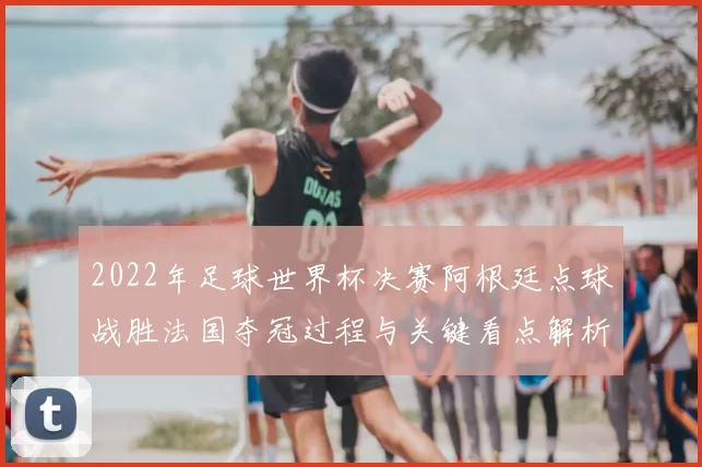 2022年足球世界杯决赛阿根廷点球战胜法国夺冠过程与关键看点解析