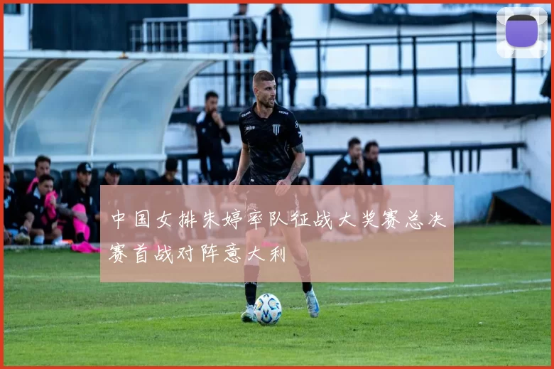 中国女排朱婷率队征战大奖赛总决赛首战对阵意大利
