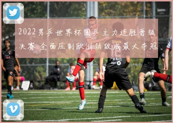 2022男乒世界杯国乒主力连胜晋级决赛 全面压制欧洲劲敌成最大夺冠热门