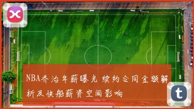 NBA乔治年薪曝光 续约合同金额解析及快船薪资空间影响