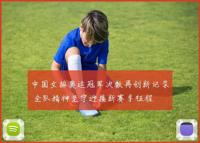 中国女排奥运冠军次数再创新记录 全队精神坚守迎接新赛季征程