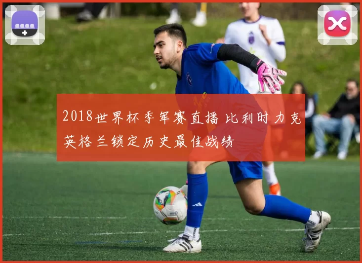 2018世界杯季军赛直播 比利时力克英格兰锁定历史最佳战绩