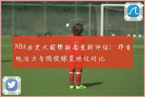 NBA历史大前锋排名重新评估：邓肯统治力与现役球星地位对比