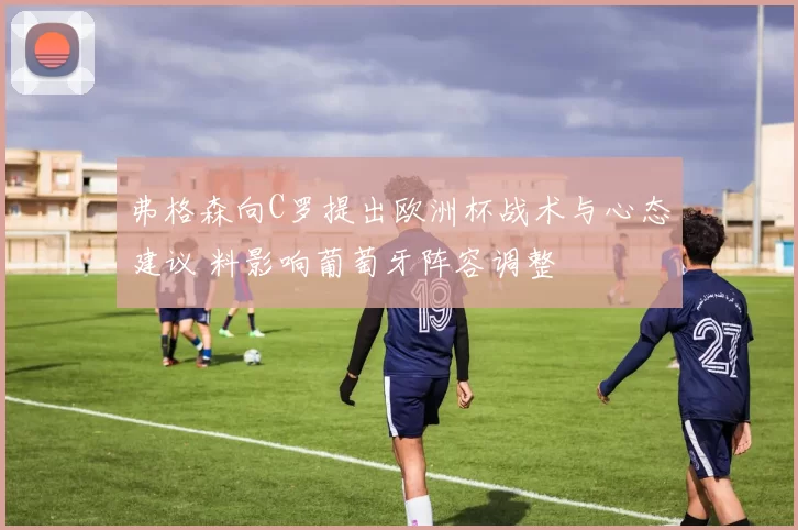 弗格森向C罗提出欧洲杯战术与心态建议 料影响葡萄牙阵容调整