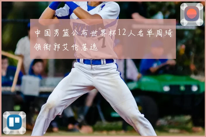 中国男篮公布世界杯12人名单周琦领衔郭艾伦落选