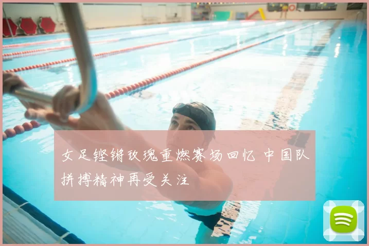 女足铿锵玫瑰重燃赛场回忆 中国队拼搏精神再受关注