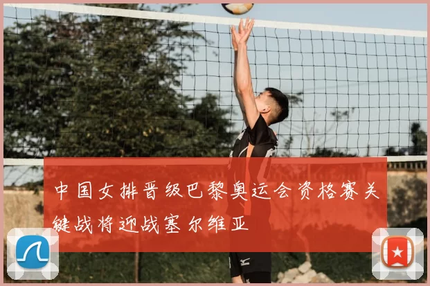 中国女排晋级巴黎奥运会资格赛关键战将迎战塞尔维亚