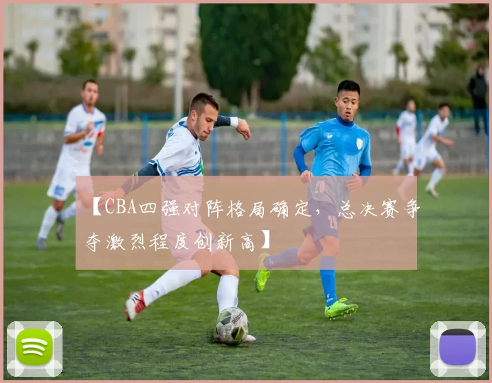 【CBA四强对阵格局确定，总决赛争夺激烈程度创新高】